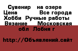 Сувенир “ на озере“ › Цена ­ 1 250 - Все города Хобби. Ручные работы » Вязание   . Московская обл.,Лобня г.